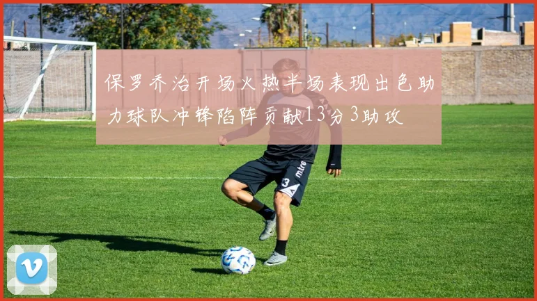 保罗乔治开场火热半场表现出色助力球队冲锋陷阵贡献13分3助攻