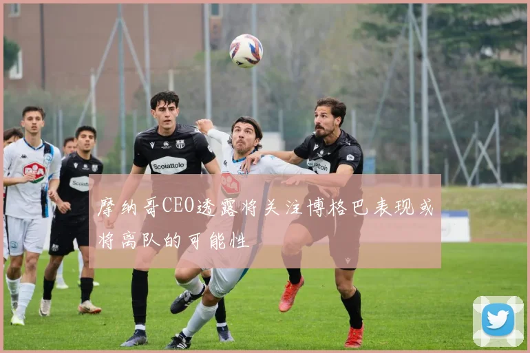 摩纳哥CEO透露将关注博格巴表现或将离队的可能性