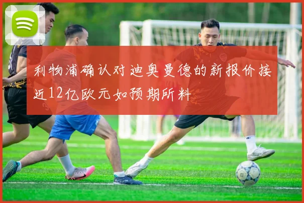 利物浦确认对迪奥曼德的新报价接近12亿欧元如预期所料