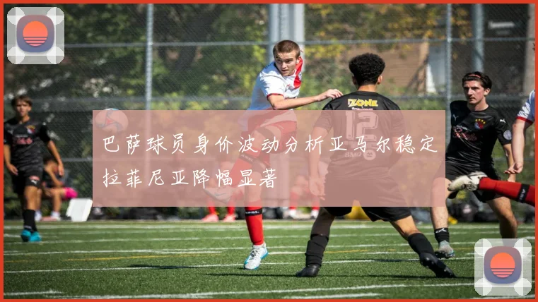 巴萨球员身价波动分析亚马尔稳定拉菲尼亚降幅显著