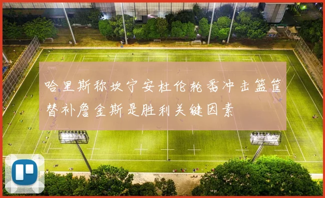 哈里斯称坎宁安杜伦轮番冲击篮筐替补詹金斯是胜利关键因素