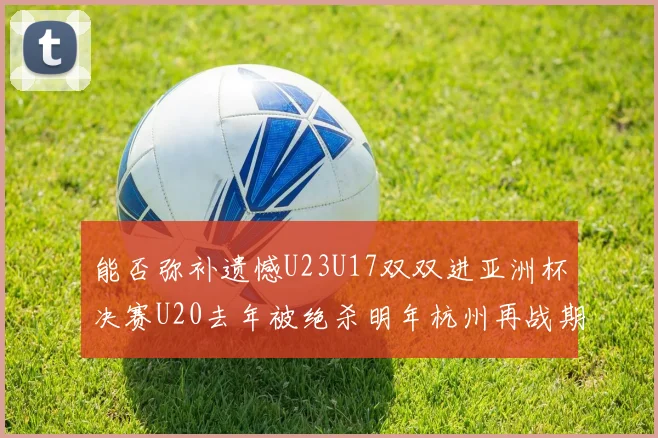 能否弥补遗憾U23U17双双进亚洲杯决赛U20去年被绝杀明年杭州再战期待辉煌