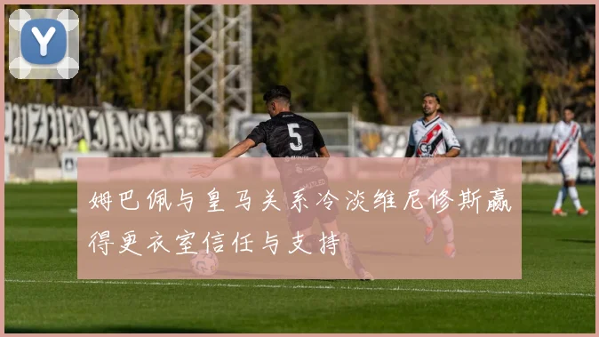 姆巴佩与皇马关系冷淡维尼修斯赢得更衣室信任与支持