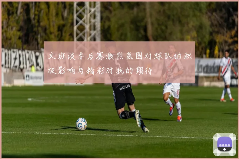 文班谈季后赛激烈氛围对球队的积极影响与精彩对抗的期待