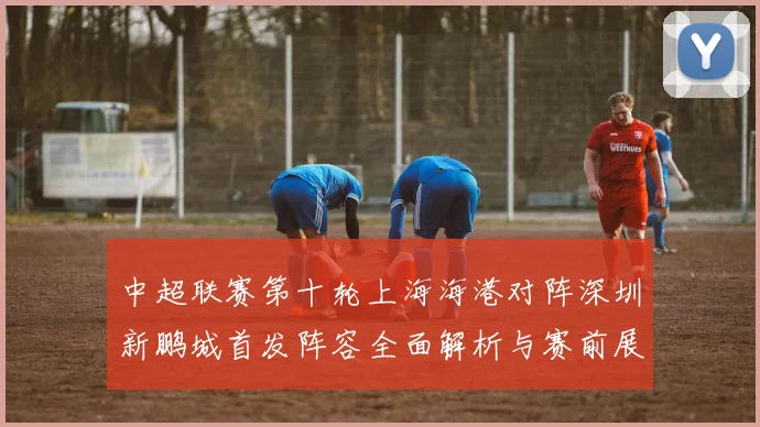 中超联赛第十轮上海海港对阵深圳新鹏城首发阵容全面解析与赛前展望