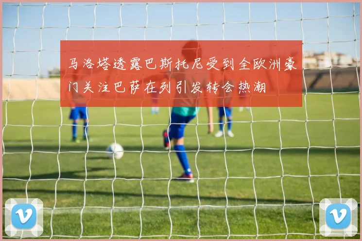 马洛塔透露巴斯托尼受到全欧洲豪门关注巴萨在列引发转会热潮