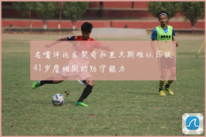 名嘴评论东契奇和里夫斯难以匹敌41岁詹姆斯的防守能力